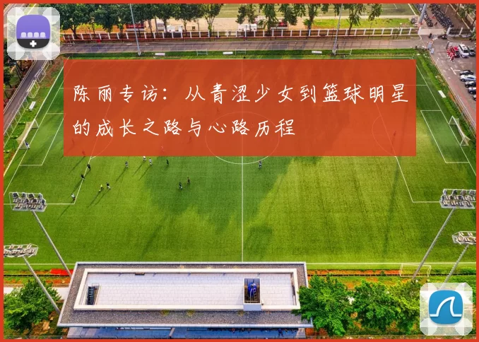 陈丽专访:从青涩少女到篮球明星的成长之路与心路历程
