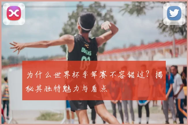 为什么世界杯季军赛不容错过？揭秘其独特魅力与看点