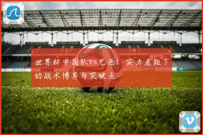 世界杯中国队vs巴西：实力差距下的战术博弈与突破点
