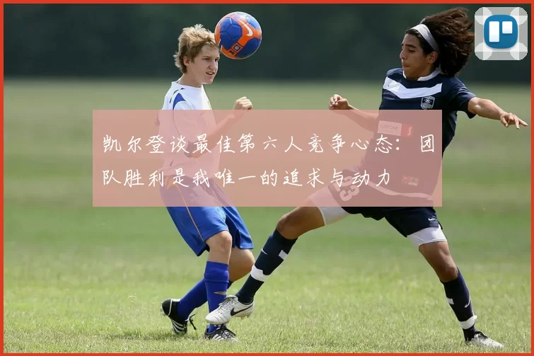 凯尔登谈最佳第六人竞争心态:团队胜利是我唯一的追求与动力