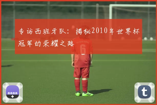 专访西班牙队:揭秘2010年世界杯冠军的荣耀之路