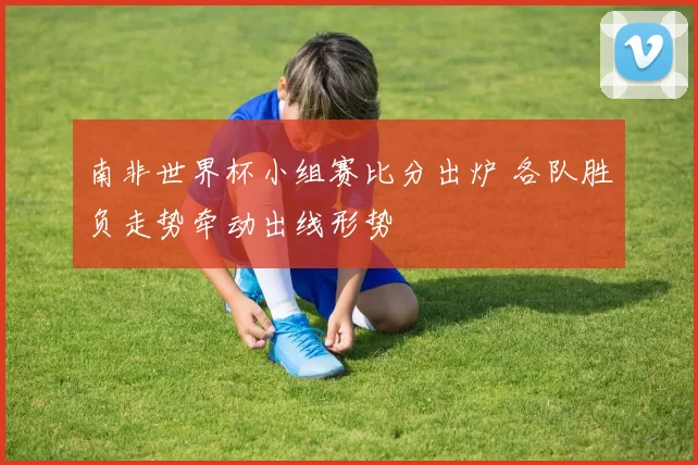 南非世界杯小组赛比分出炉 各队胜负走势牵动出线形势
