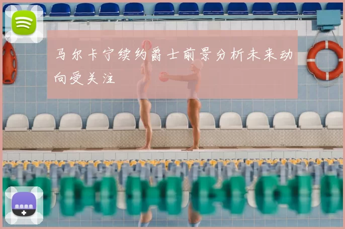 马尔卡宁续约爵士前景分析未来动向受关注