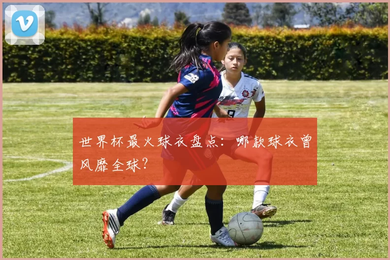 世界杯最火球衣盘点：哪款球衣曾风靡全球？