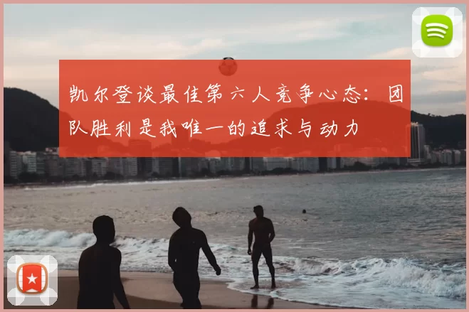 凯尔登谈最佳第六人竞争心态:团队胜利是我唯一的追求与动力