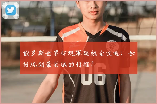 俄罗斯世界杯观赛路线全攻略:如何规划最省钱的行程?