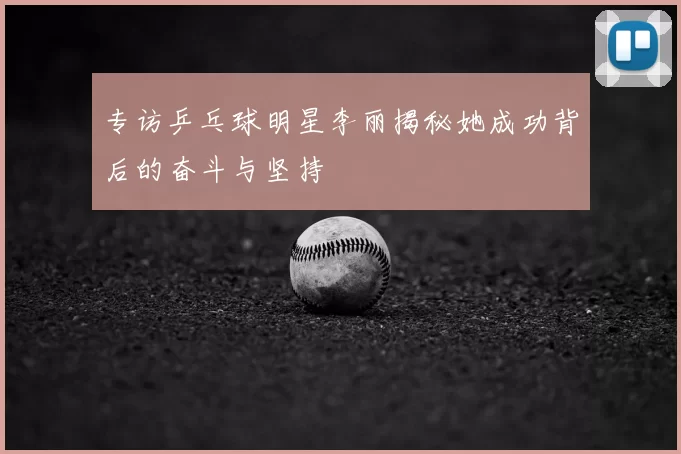 专访乒乓球明星李丽揭秘她成功背后的奋斗与坚持