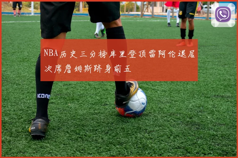 NBA历史三分榜库里登顶雷阿伦退居次席詹姆斯跻身前五