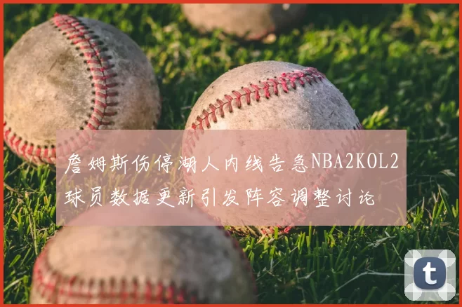 詹姆斯伤停湖人内线告急NBA2KOL2球员数据更新引发阵容调整讨论