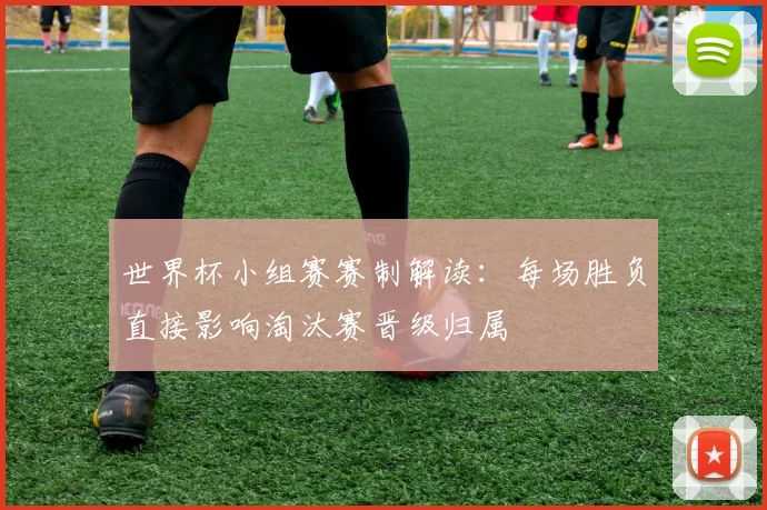 世界杯小组赛赛制解读：每场胜负直接影响淘汰赛晋级归属