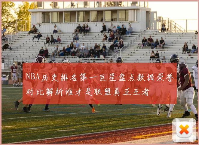 NBA历史排名第一巨星盘点数据荣誉对比解析谁才是联盟真正王者