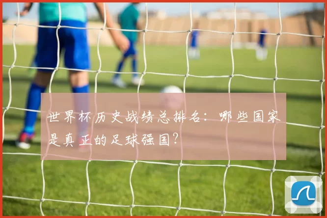 世界杯历史战绩总排名:哪些国家是真正的足球强国?