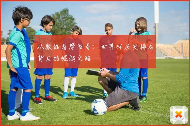 从数据看摩洛哥:世界杯历史排名背后的崛起之路