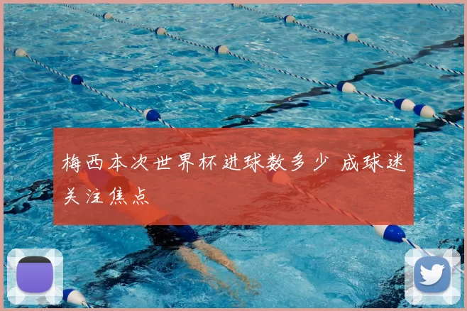 梅西本次世界杯进球数多少 成球迷关注焦点