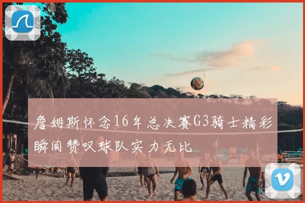 詹姆斯怀念16年总决赛G3骑士精彩瞬间赞叹球队实力无比