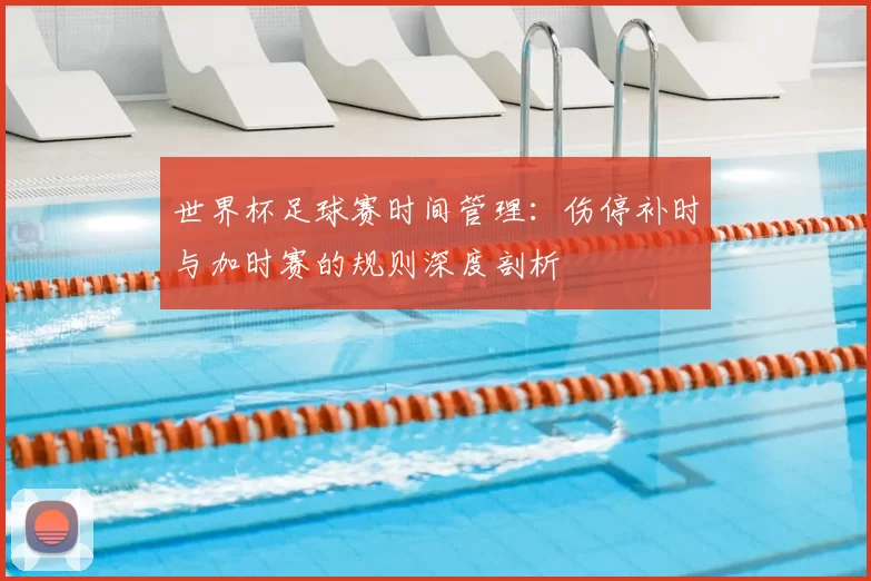 世界杯足球赛时间管理:伤停补时与加时赛的规则深度剖析
