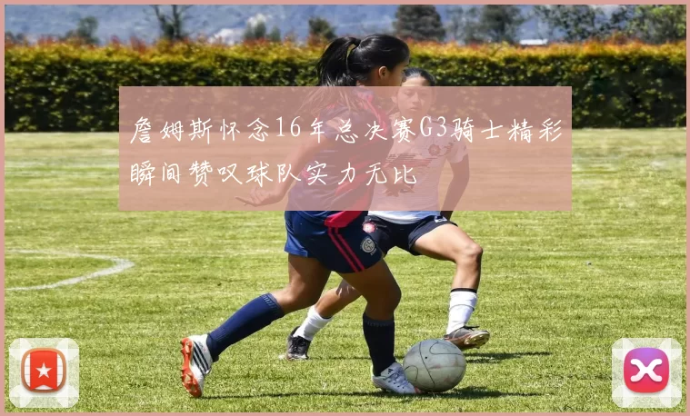 詹姆斯怀念16年总决赛G3骑士精彩瞬间赞叹球队实力无比