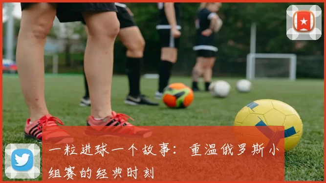 一粒进球一个故事：重温俄罗斯小组赛的经典时刻