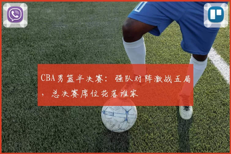 CBA男篮半决赛：强队对阵激战五局，总决赛席位花落谁家