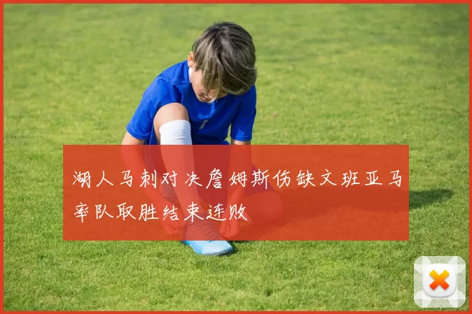 湖人马刺对决詹姆斯伤缺文班亚马率队取胜结束连败