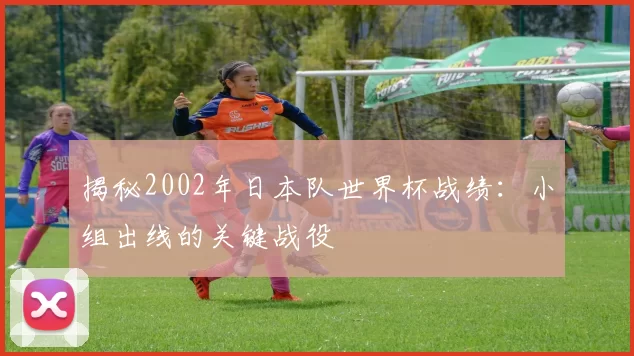 揭秘2002年日本队世界杯战绩:小组出线的关键战役