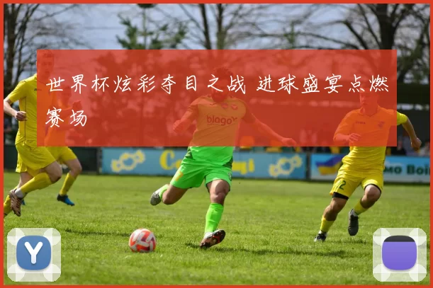 世界杯炫彩夺目之战 进球盛宴点燃赛场