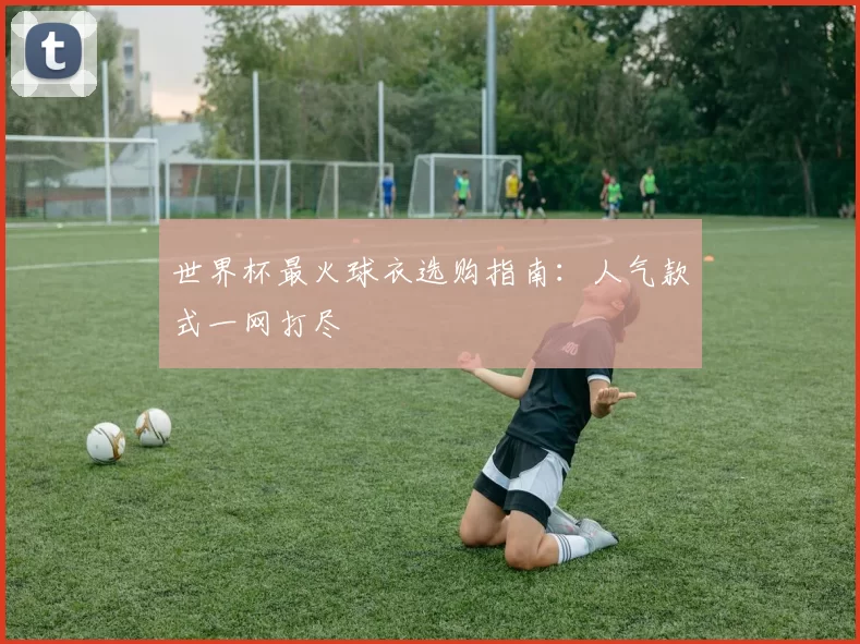 世界杯最火球衣选购指南:人气款式一网打尽