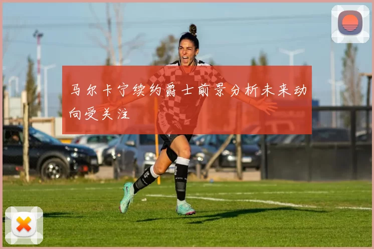 马尔卡宁续约爵士前景分析未来动向受关注