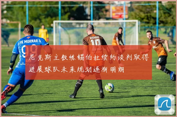尼克斯主教练锡伯杜续约谈判取得进展球队未来规划逐渐明朗