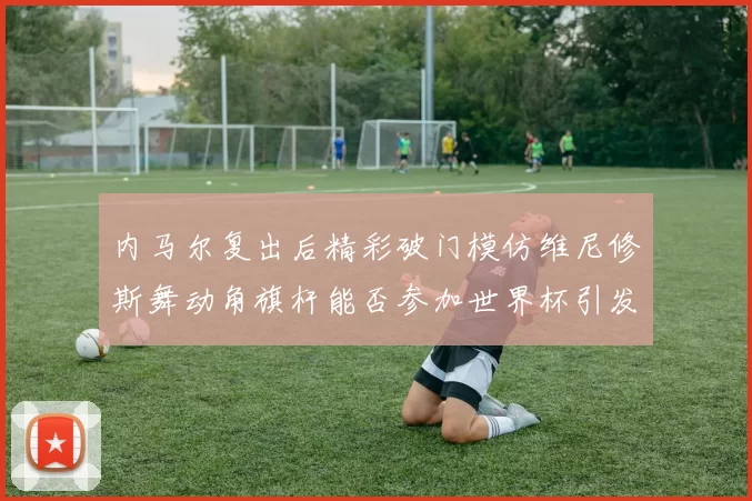 内马尔复出后精彩破门模仿维尼修斯舞动角旗杆能否参加世界杯引发热议