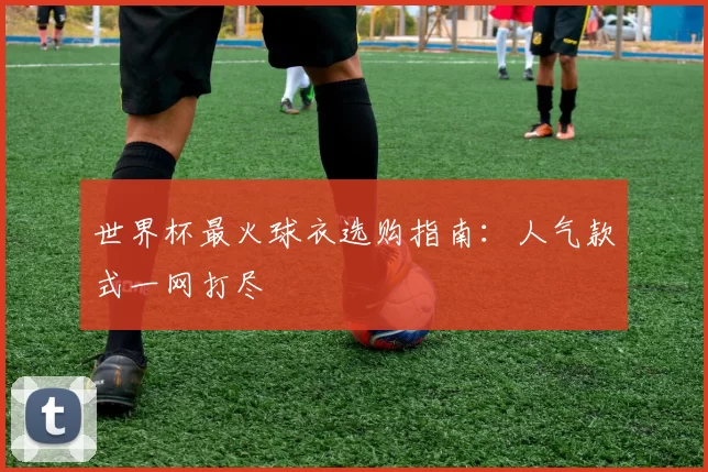 世界杯最火球衣选购指南:人气款式一网打尽