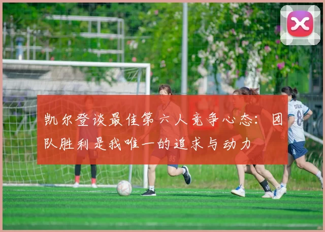 凯尔登谈最佳第六人竞争心态:团队胜利是我唯一的追求与动力