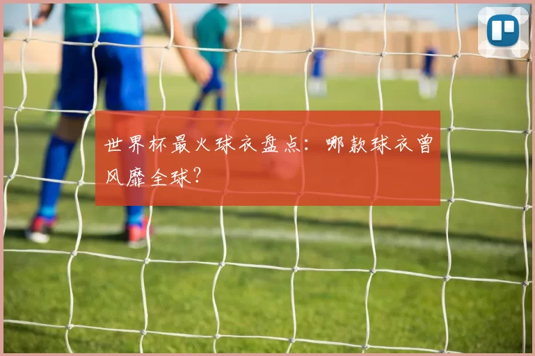 世界杯最火球衣盘点:哪款球衣曾风靡全球?