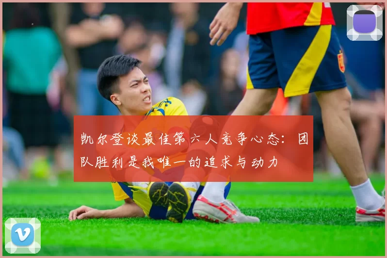 凯尔登谈最佳第六人竞争心态:团队胜利是我唯一的追求与动力