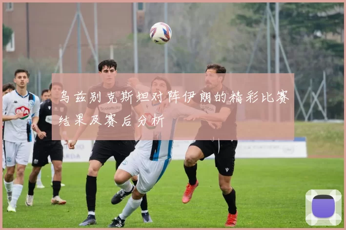 乌兹别克斯坦对阵伊朗的精彩比赛结果及赛后分析