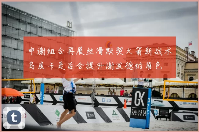 申谢组合再展丝滑默契火箭新战术乌度卡是否会提升谢泼德的角色