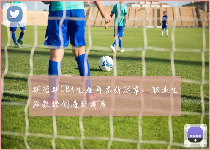 斯密斯CBA生涯再添新篇章,职业生涯数据创造新高度