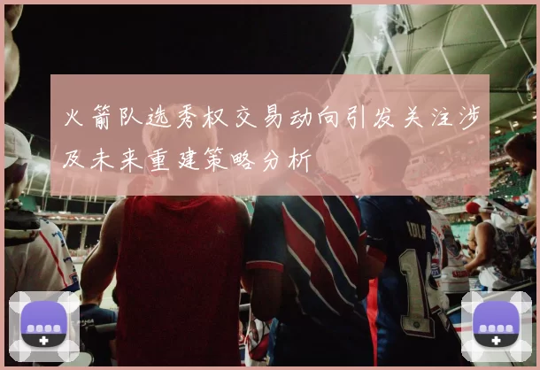 火箭队选秀权交易动向引发关注涉及未来重建策略分析