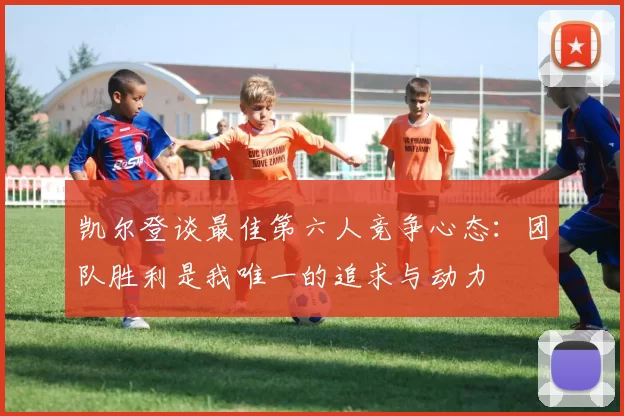 凯尔登谈最佳第六人竞争心态：团队胜利是我唯一的追求与动力