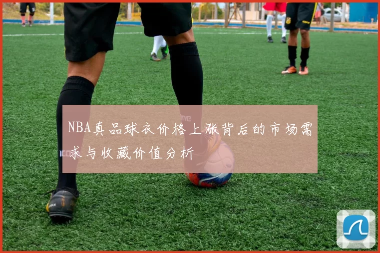 NBA真品球衣价格上涨背后的市场需求与收藏价值分析