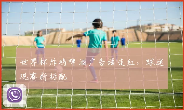 世界杯炸鸡啤酒广告语走红，球迷观赛新标配