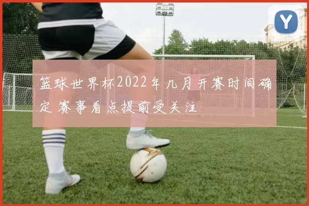 篮球世界杯2022年几月开赛时间确定 赛事看点提前受关注