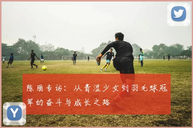 陈丽专访：从青涩少女到羽毛球冠军的奋斗与成长之路