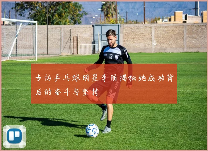 专访乒乓球明星李丽揭秘她成功背后的奋斗与坚持