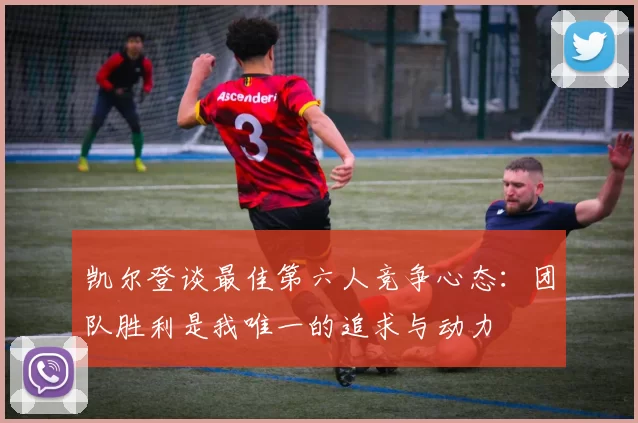 凯尔登谈最佳第六人竞争心态:团队胜利是我唯一的追求与动力