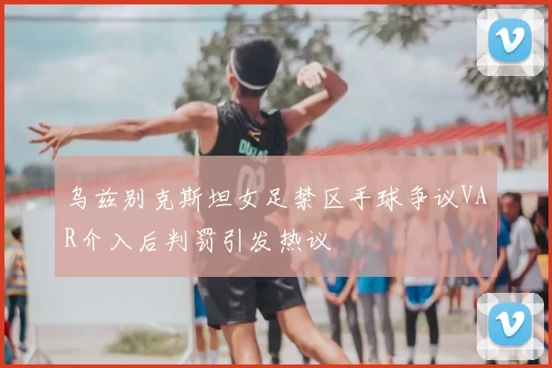 乌兹别克斯坦女足禁区手球争议VAR介入后判罚引发热议