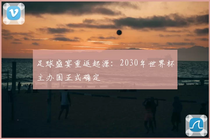 足球盛宴重返起源:2030年世界杯主办国正式确定