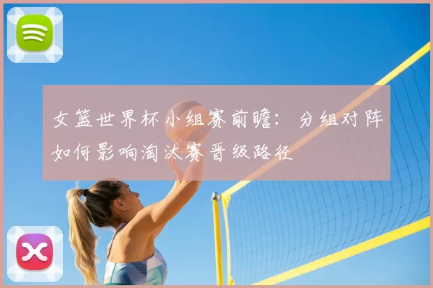 女篮世界杯小组赛前瞻:分组对阵如何影响淘汰赛晋级路径