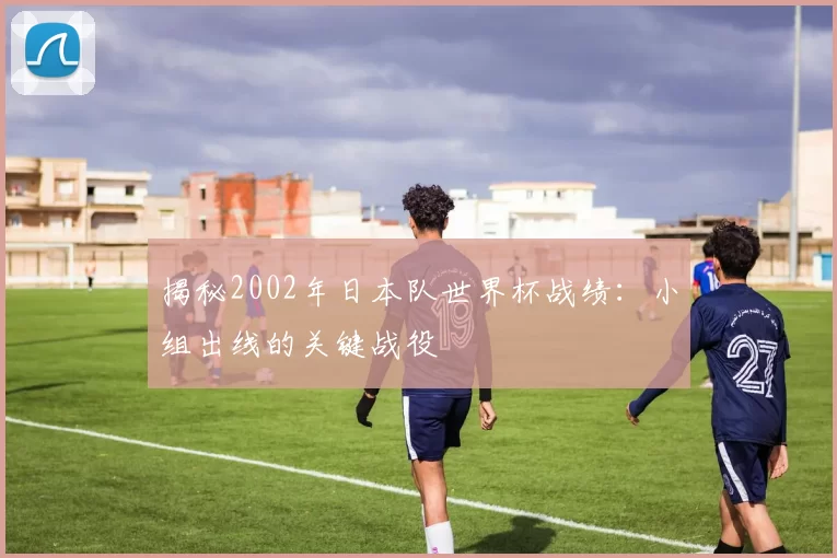 揭秘2002年日本队世界杯战绩:小组出线的关键战役