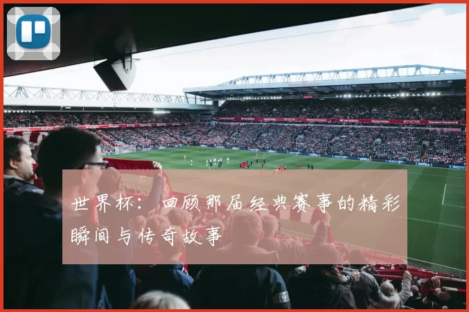 世界杯：回顾那届经典赛事的精彩瞬间与传奇故事